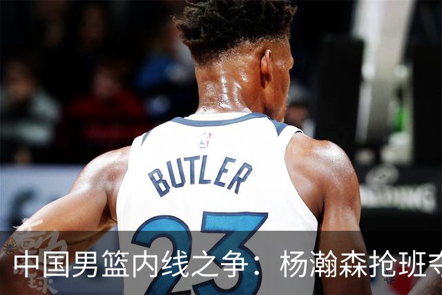 中国男篮内线之争：杨瀚森抢班夺权，徐昕焦泊乔延续宿命之战